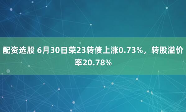 配资选股 6月30日荣23转债上涨0.73%，转股溢价率20.78%