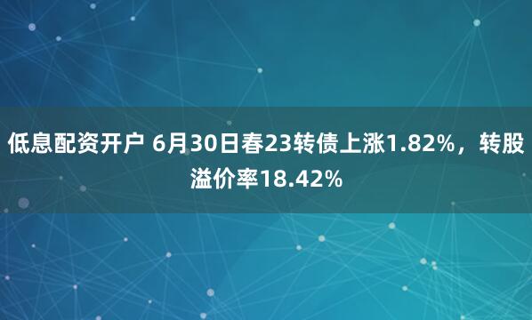 低息配资开户 6月30日春23转债上涨1.82%，转股溢价率18.42%