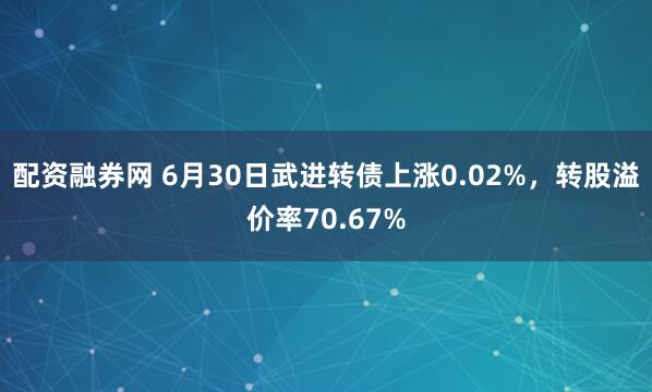 配资融券网 6月30日武进转债上涨0.02%，转股溢价率70.67%