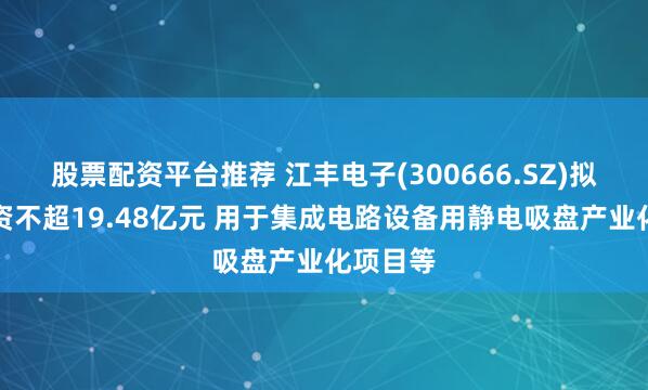 股票配资平台推荐 江丰电子(300666.SZ)拟定增募资不超19.48亿元 用于集成电路设备用静电吸盘产业化项目等