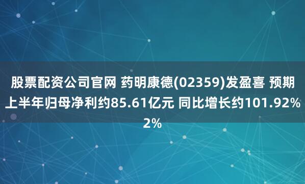股票配资公司官网 药明康德(02359)发盈喜 预期上半年归母净利约85.61亿元 同比增长约101.92%