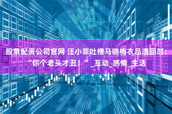 股票配资公司官网 汪小菲吐槽马晓梅衣品遭回怼：“你个老头才丑！”_互动_感情_生活