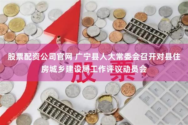 股票配资公司官网 广宁县人大常委会召开对县住房城乡建设局工作评议动员会