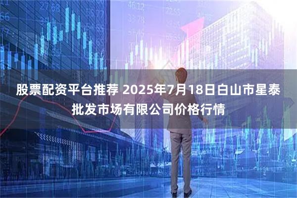 股票配资平台推荐 2025年7月18日白山市星泰批发市场有限公司价格行情