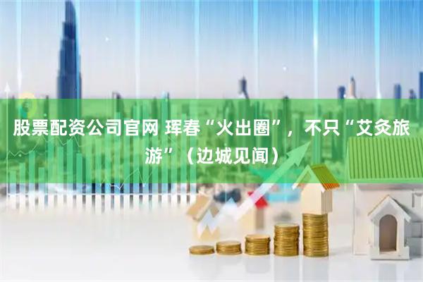 股票配资公司官网 珲春“火出圈”，不只“艾灸旅游”（边城见闻）