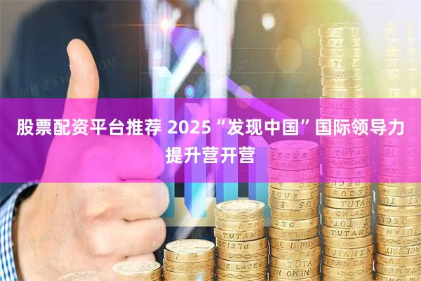 股票配资平台推荐 2025“发现中国”国际领导力提升营开营