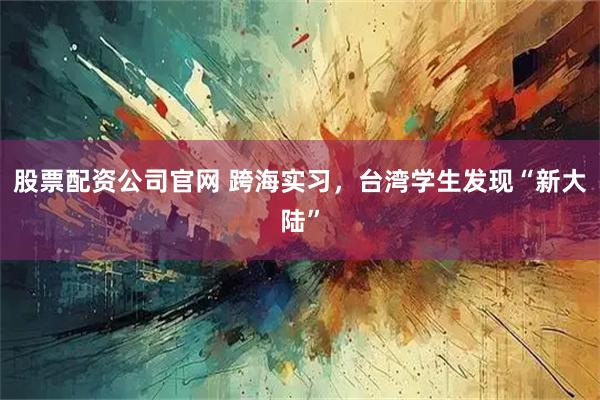 股票配资公司官网 跨海实习，台湾学生发现“新大陆”