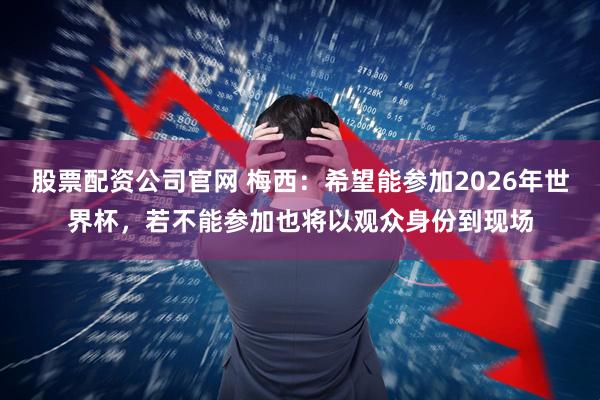 股票配资公司官网 梅西：希望能参加2026年世界杯，若不能参加也将以观众身份到现场