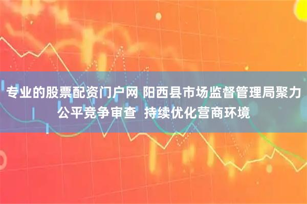 专业的股票配资门户网 阳西县市场监督管理局聚力公平竞争审查  持续优化营商环境
