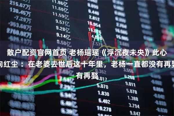 散户配资官网首页 老杨瑶瑶《浮沉夜未央》此心向红尘 ：在老婆去世后这十年里，老杨一直都没有再娶