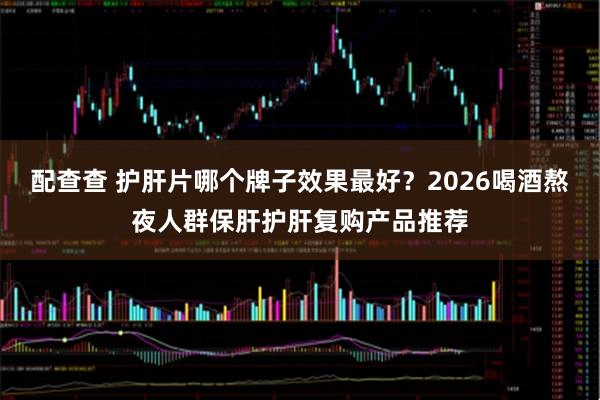 配查查 护肝片哪个牌子效果最好？2026喝酒熬夜人群保肝护肝复购产品推荐