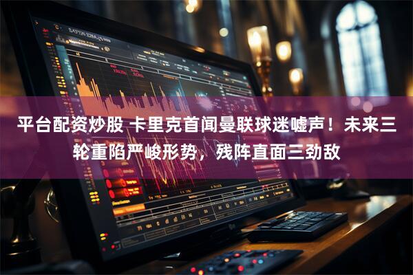 平台配资炒股 卡里克首闻曼联球迷嘘声！未来三轮重陷严峻形势，残阵直面三劲敌