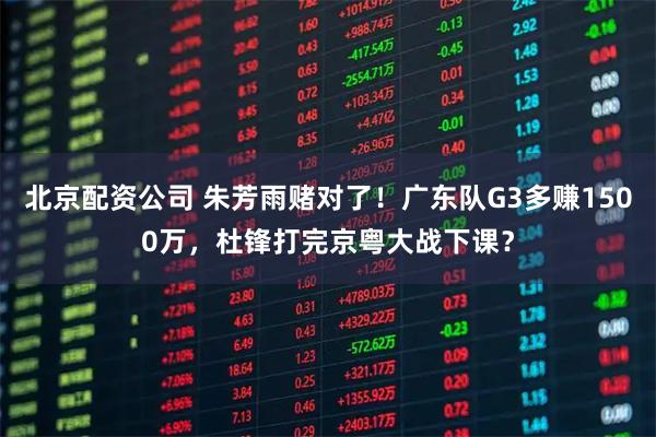 北京配资公司 朱芳雨赌对了！广东队G3多赚1500万，杜锋打完京粤大战下课？
