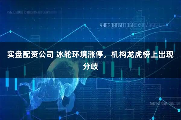 实盘配资公司 冰轮环境涨停，机构龙虎榜上出现分歧