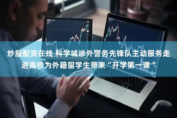 炒股配资在线 科学城涉外警务先锋队主动服务走进高校为外籍留学生带来“开学第一课“