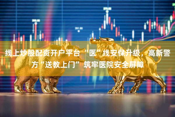 线上炒股配资开户平台 “医”线安保升级，高新警方“送教上门” 筑牢医院安全屏障