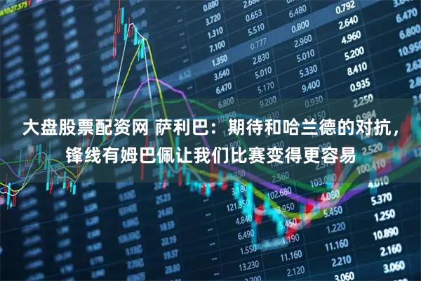 大盘股票配资网 萨利巴：期待和哈兰德的对抗，锋线有姆巴佩让我们比赛变得更容易