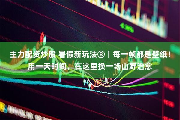主力配资炒股 暑假新玩法⑧丨每一帧都是壁纸！用一天时间，在这里换一场山野治愈