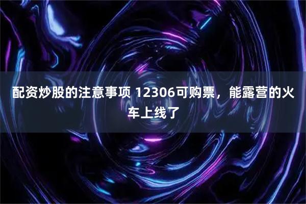 配资炒股的注意事项 12306可购票，能露营的火车上线了